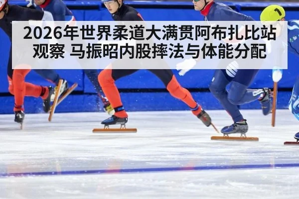 2026年世界柔道大满贯阿布扎比站观察 马振昭内股摔法与体能分配